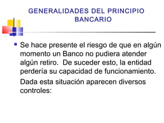 GENERALIDADES DEL PRINCIPIO
                BANCARIO


   Se hace presente el riesgo de que en algún
    momento un Banco no pudiera atender
    algún retiro. De suceder esto, la entidad
    perdería su capacidad de funcionamiento.
    Dada esta situación aparecen diversos
    controles:
 