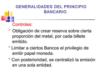 GENERALIDADES DEL PRINCIPIO
             BANCARIO


  Controles:
* Obligación de crear reserva sobre cierta
  proporción del metal, por cada billete
  emitido.
* Limitar a ciertos Bancos el privilegio de
  emitir papel moneda.
* Con posterioridad, se centralizó la emisión
  en una sola entidad.
 