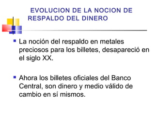 EVOLUCION DE LA NOCION DE
      RESPALDO DEL DINERO


   La noción del respaldo en metales
    preciosos para los billetes, desapareció en
    el siglo XX.

   Ahora los billetes oficiales del Banco
    Central, son dinero y medio válido de
    cambio en sí mismos.
 