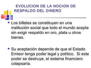 EVOLUCION DE LA NOCION DE
     RESPALDO DEL DINERO


   Los billetes se constituyen en una
    institución social que todo el mundo acepta
    sin exigir respaldo en oro, plata u otros
    bienes.

   Su aceptación depende de que el Estado
    Emisor tenga poder legal y político. Si este
    poder se destruye, el sistema financiero
    colapsaría.
 