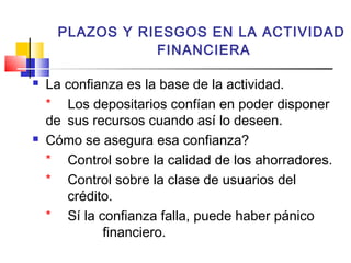 PLAZOS Y RIESGOS EN LA ACTIVIDAD
                FINANCIERA

   La confianza es la base de la actividad.
    * Los depositarios confían en poder disponer
    de sus recursos cuando así lo deseen.
   Cómo se asegura esa confianza?
    * Control sobre la calidad de los ahorradores.
    * Control sobre la clase de usuarios del
       crédito.
    * Sí la confianza falla, puede haber pánico
             financiero.
 