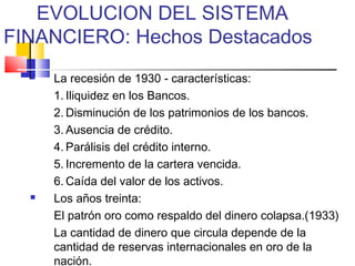 EVOLUCION DEL SISTEMA
FINANCIERO: Hechos Destacados
     La recesión de 1930 - características:
      1. Iliquidez en los Bancos.
      2. Disminución de los patrimonios de los bancos.
      3. Ausencia de crédito.
      4. Parálisis del crédito interno.
      5. Incremento de la cartera vencida.
      6. Caída del valor de los activos.
     Los años treinta:
      El patrón oro como respaldo del dinero colapsa.(1933)
      La cantidad de dinero que circula depende de la
      cantidad de reservas internacionales en oro de la
      nación.
 