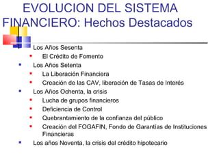 EVOLUCION DEL SISTEMA
FINANCIERO: Hechos Destacados
       Los Años Sesenta
          El Crédito de Fomento
       Los Años Setenta
          La Liberación Financiera
          Creación de las CAV, liberación de Tasas de Interés
       Los Años Ochenta, la crisis
          Lucha de grupos financieros
          Deficiencia de Control
          Quebrantamiento de la confianza del público
          Creación del FOGAFIN, Fondo de Garantías de Instituciones
           Financieras
       Los años Noventa, la crisis del crédito hipotecario
 
