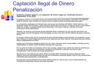Captación Ilegal de Dinero
Penalización
   Gobierno propone 'guerra' a la captación de dinero ilegal por 'pirámides'Caracol |
    Septiembre 12 de 2008
   El gobierno propuso un proyecto de ley que endurece las penas pecuniarias y de prisión a la captación
    ilegal de dineros, para combatir de manera fuerte la estafa a través de las llamadas 'pirámides'. 
    La iniciativa fue radicada en el Senado este viernes por los ministros del Interior, Fabio Valencia, y de
    Hacienda, Oscar Iván Zuluaga, y pide una pena mínima de cinco años y un mes de cárcel, y una máxima
    hasta de 12 años, a quienes capten dinero del público, de manera masiva y habitual, sin previa
    autorización de las autoridades. 
    Además, los dueños y promotores de las pirámides serán acreedores de una sanción pecuniaria que
    puede llegar a los 50 mil salarios mínimos legales, es decir unos dos mil 375 millones de pesos a precios
    de hoy. 
    El ministro Valencia dijo que el incremento de esta actividad ilegal no será tolerado por el gobierno, pues
    lleva implícito un grave riesgo para las personas ingenuas que creen obtener unas ganancias que ofrecen
    falsos multiplicadores de dinero. 
    Agregó que el proyecto establece penas que en ningún momento serán excarcelables, mientras que los
    responsables no podrán recibir beneficios penales de ningún tipo. 
    Por su parte el ministro de Hacienda, Oscar Iván Zuluaga, aseguró que cientos de miles de colombianos
    han caído en las redes de las pirámides, vendiendo sus enseres y sacando sus ahorros para
    entregárselas a delincuentes que luego desaparecen. 
    Señaló que no hay cálculos de cuánto dinero se puede estar moviendo de manera ilegal por dicho
    sistema, pero que infortunadamente se trata de un fenómeno creciente debido a que no hay herramientas
    suficientes para perseguirlos y judicializarlos. 
    Zuluaga dijo que las pirámides han crecido prácticamente en todo el país y que la Superintendencia
    Financiera ha detectado más de 200 esas empresas. 
 