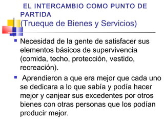 EL INTERCAMBIO COMO PUNTO DE
    PARTIDA
    (Trueque de Bienes y Servicios)
   Necesidad de la gente de satisfacer sus
    elementos básicos de supervivencia
    (comida, techo, protección, vestido,
    recreación).
    Aprendieron a que era mejor que cada uno
    se dedicara a lo que sabía y podía hacer
    mejor y canjear sus excedentes por otros
    bienes con otras personas que los podían
    producir mejor.
 