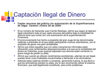 Captación Ilegal de Dinero
   Captar recursos del público sin autorización de la Superfinanciera
    es ilegal. Caracol | Enero 28 de 2008 :

   El ex ministro de Hacienda Juan Camilo Restrepo, afirmó que según el régimen
    legal colombiano todo el que capte recursos del público bajo la modalidad de
    ahorros tiene que contar con una autorización de la superintendencia
    Financiera.
   El pronunciamiento fue hecho a propósito del gran auge de las denominadas
    cadenas o pirámides en la que están participando muchos colombianos, con el
    propósito de ganar una gran rentabilidad.
   Afirmó que todos aquellos que con estos mecanismos informales están
    ofreciendo unos rendimientos desproporcionados a lo que es la rentabilidad del
    dinero en Colombia, pues quienes depositan sus ahorros están corriendo un
    grave riesgo de perder su plata.
   Afirmó que cuando se ofrecen rendimientos exorbitantes, además de ser ilegal,
    pueden tener unas finalidades encaminadas a defraudar a los ahorradores.
   Además estas cadenas tienden a romperse, generando huecos, lo que lleva a
    que los ahorradores pierdan su plata, por lo que recomienda utilizar el sistema
    financiero, que está legalmente constituido, para evitar problemas.
 