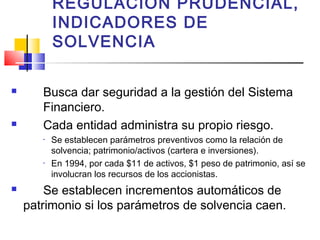 REGULACION PRUDENCIAL,
           INDICADORES DE
           SOLVENCIA

      Busca dar seguridad a la gestión del Sistema
       Financiero.
      Cada entidad administra su propio riesgo.
       •   Se establecen parámetros preventivos como la relación de
           solvencia; patrimonio/activos (cartera e inversiones).
       •   En 1994, por cada $11 de activos, $1 peso de patrimonio, así se
           involucran los recursos de los accionistas.
       Se establecen incrementos automáticos de
    patrimonio si los parámetros de solvencia caen.
 