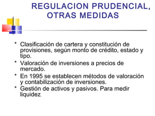 REGULACION PRUDENCIAL,
         OTRAS MEDIDAS


* Clasificación de cartera y constitución de
  provisiones, según monto de crédito, estado y
  tipo.
* Valoración de inversiones a precios de
  mercado.
* En 1995 se establecen métodos de valoración
  y contabilización de inversiones.
* Gestión de activos y pasivos. Para medir
  liquidez.
 