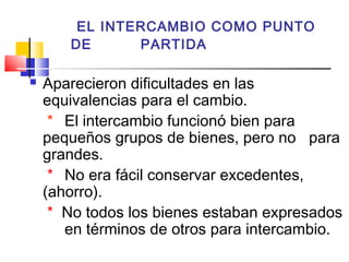 EL INTERCAMBIO COMO PUNTO
       DE      PARTIDA

   Aparecieron dificultades en las
    equivalencias para el cambio.
     * El intercambio funcionó bien para
    pequeños grupos de bienes, pero no para
    grandes.
     * No era fácil conservar excedentes,
    (ahorro).
     * No todos los bienes estaban expresados
       en términos de otros para intercambio.
 