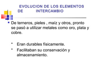 EVOLUCION DE LOS ELEMENTOS
        DE     INTERCAMBIO


   De terneros, pieles , maíz y otros, pronto
    se pasó a utilizar metales como oro, plata y
    cobre.

    *   Eran durables físicamente.
    *   Facilitaban su conservación y
        almacenamiento.
 