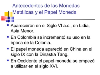 Antecedentes de las Monedas
    Metálicas y el Papel Moneda

   Aparecieron en el Siglo VI a.c., en Lidia,
    Asia Menor.
   En Colombia se incrementó su uso en la
    época de la Colonia.
   El papel moneda apareció en China en el
    siglo IX con la Dinastía Tang.
   En Occidente el papel moneda se empezó
    a utilizar en el siglo XVI.
 