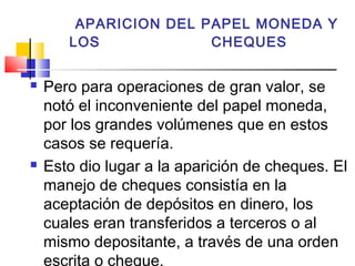 APARICION DEL PAPEL MONEDA Y
       LOS             CHEQUES


   Pero para operaciones de gran valor, se
    notó el inconveniente del papel moneda,
    por los grandes volúmenes que en estos
    casos se requería.
   Esto dio lugar a la aparición de cheques. El
    manejo de cheques consistía en la
    aceptación de depósitos en dinero, los
    cuales eran transferidos a terceros o al
    mismo depositante, a través de una orden
    escrita o cheque.
 