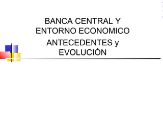 A
                    R
                    I
                    A
  BANCA CENTRAL Y
ENTORNO ECONOMICO
  ANTECEDENTES y
     EVOLUCIÓN
 