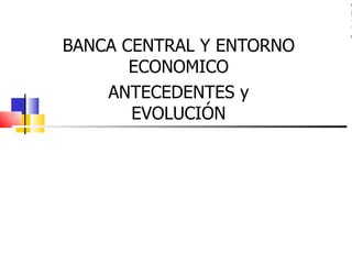 A
                          R
                          I
                          A
BANCA CENTRAL Y ENTORNO
       ECONOMICO
    ANTECEDENTES y
       EVOLUCIÓN
 