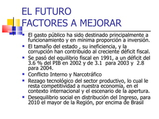 EL FUTURO
FACTORES A MEJORAR
   El gasto público ha sido destinado principalmente a
    funcionamiento y en mínima proporción a inversión.
   El tamaño del estado , su ineficiencia, y la
    corrupción han contribuido al creciente déficit fiscal.
   Se pasó del equilibrio fiscal en 1991, a un déficit del
    3.6 % del PIB en 2002 y de 3.1 para 2003 y 2.8
    para 2004.
   Conflicto Interno y Narcotráfico
   Rezago tecnológico del sector productivo, lo cual le
    resta competitividad a nuestra economía, en el
    contexto internacional y el escenario de la apertura.
   Desequilibrio social en distribución del Ingreso, para
    2010 el mayor de la Región, por encima de Brasil
 