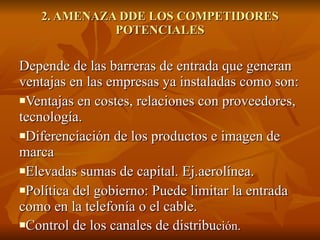 2. AMENAZA DDE LOS COMPETIDORES POTENCIALES Depende de las barreras de entrada que generan ventajas en las empresas ya instaladas como son: Ventajas en costes, relaciones con proveedores, tecnología. Diferenciación de los productos e imagen de marca Elevadas sumas de capital. Ej.aerolínea. Política del gobierno: Puede limitar la entrada como en la telefonía o el cable. Control de los canales de distribu ción. 