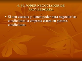 4. EL PODER NEGOCIADOR DE PROVEEDORES . . Si son escasos y tienen poder para negociar las condiciones la empresa estará en perores condiciones. 