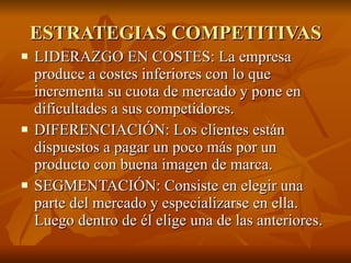 ESTRATEGIAS COMPETITIVAS LIDERAZGO EN COSTES: La empresa produce a costes inferiores con lo que incrementa su cuota de mercado y pone en dificultades a sus competidores. DIFERENCIACIÓN: Los clientes están dispuestos a pagar un poco más por un producto con buena imagen de marca. SEGMENTACIÓN: Consiste en elegir una parte del mercado y especializarse en ella. Luego dentro de él elige una de las anteriores. 