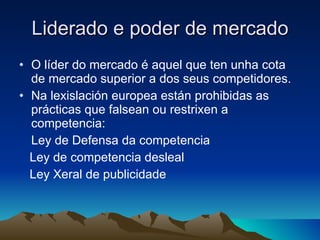Liderado e poder de mercado O líder do mercado é aquel que ten unha cota de mercado superior a dos seus competidores. Na lexislación europea están prohibidas as prácticas que falsean ou restrixen a competencia: Ley de Defensa da competencia Ley de competencia desleal Ley Xeral de publicidade 