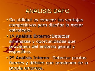 ANALISIS DAFO Su utilidad es conocer las ventajas competitivas para diseñar la mejor estrategia. 1º Análisis Externo :Detectar amenazas y oportunidades que provienen del entorno genral y específico. 2º Análisis Interno : Detectar puntos fuertes y débiles que provienen de la propia empresa. 