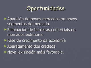 Oportunidades Aparición de novos mercados ou novos segmentos de mercado. Eliminación de barreiras comerciais en mercados exteriores Fase de crecimento da economía Abaratamento dos créditos Nova lexislación máis favorable. 