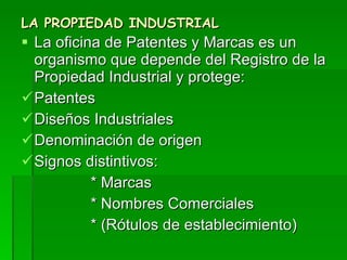 LA PROPIEDAD INDUSTRIAL La oficina de Patentes y Marcas es un organismo que depende del Registro de la Propiedad Industrial y protege: Patentes Diseños Industriales Denominación de origen Signos distintivos: * Marcas * Nombres Comerciales  * (Rótulos de establecimiento) 