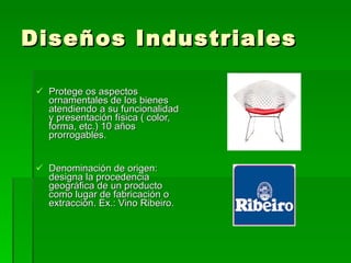 Diseños Industriales Protege os aspectos ornamentales de los bienes atendiendo a su funcionalidad y presentación física ( color, forma, etc.) 10 años prorrogables. Denominación de origen: designa la procedencia geográfica de un producto como lugar de fabricación o extracción. Ex.: Vino Ribeiro. 