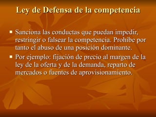 Ley de Defensa de la competencia Sanciona las conductas que puedan impedir, restringir o falsear la competencia. Prohíbe por tanto el abuso de una posición dominante. Por ejemplo: fijación de precio al margen de la ley de la oferta y de la demanda, reparto de mercados o fuentes de aprovisionamiento.  