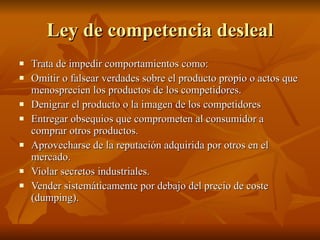 Ley de competencia desleal Trata de impedir comportamientos como: Omitir o falsear verdades sobre el producto propio o actos que menosprecien los productos de los competidores. Denigrar el producto o la imagen de los competidores  Entregar obsequios que comprometen al consumidor a comprar otros productos. Aprovecharse de la reputación adquirida por otros en el mercado. Violar secretos industriales. Vender sistemáticamente por debajo del precio de coste (dumping). 