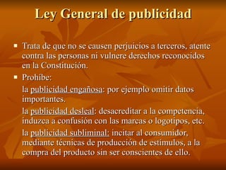 Ley General de publicidad Trata de que no se causen perjuicios a terceros, atente contra las personas ni vulnere derechos reconocidos en la Constitución. Prohíbe:  la  publicidad engañosa : por ejemplo omitir datos importantes.  la  publicidad desleal : desacreditar a la competencia, induzca a confusión con las marcas o logotipos, etc. la  publicidad subliminal:  incitar al consumidor, mediante técnicas de producción de estímulos, a la compra del producto sin ser conscientes de ello. 