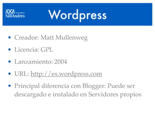 Wordpress
• Creador: Matt Mullenweg
• Licencia: GPL
• Lanzamiento: 2004
• URL: http://es.wordpress.com
• Principal diferencia con Blogger: Puede ser
  descargado e instalado en Servidores propios
 
