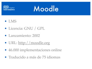 Moodle
• LMS
• Licencia: GNU / GPL
• Lanzamiento: 2002
• URL: http://moodle.org
• 46.000 implementaciones online
• Traducido a más de 75 idiomas
 
