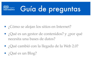 Guía de preguntas

• ¿Cómo se alojan los sitios en Internet?
• ¿Qué es un gestor de contenidos? y ¿por qué
  necesita una bases de datos?
• ¿Qué cambió con la llegada de la Web 2.0?
• ¿Qué es un Blog?
 