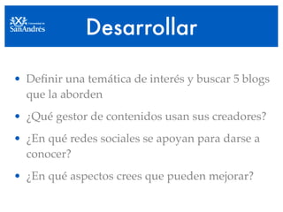 Desarrollar

• Deﬁnir una temática de interés y buscar 5 blogs
  que la aborden
• ¿Qué gestor de contenidos usan sus creadores?
• ¿En qué redes sociales se apoyan para darse a
  conocer?
• ¿En qué aspectos crees que pueden mejorar?
 