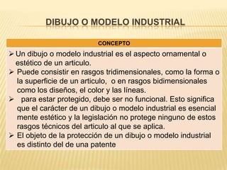 DIBUJO O MODELO INDUSTRIAL
CONCEPTO
Un dibujo o modelo industrial es el aspecto ornamental o
estético de un articulo.
 Puede consistir en rasgos tridimensionales, como la forma o
la superficie de un articulo, o en rasgos bidimensionales
como los diseños, el color y las líneas.
 para estar protegido, debe ser no funcional. Esto significa
que el carácter de un dibujo o modelo industrial es esencial
mente estético y la legislación no protege ninguno de estos
rasgos técnicos del articulo al que se aplica.
 El objeto de la protección de un dibujo o modelo industrial
es distinto del de una patente
 