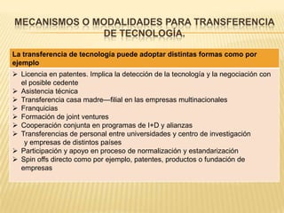 MECANISMOS O MODALIDADES PARA TRANSFERENCIA
DE TECNOLOGÍA.
La transferencia de tecnología puede adoptar distintas formas como por
ejemplo
 Licencia en patentes. Implica la detección de la tecnología y la negociación con
el posible cedente
 Asistencia técnica
 Transferencia casa madre—filial en las empresas multinacionales
 Franquicias
 Formación de joint ventures
 Cooperación conjunta en programas de I+D y alianzas
 Transferencias de personal entre universidades y centro de investigación
y empresas de distintos países
 Participación y apoyo en proceso de normalización y estandarización
 Spin offs directo como por ejemplo, patentes, productos o fundación de
empresas
 