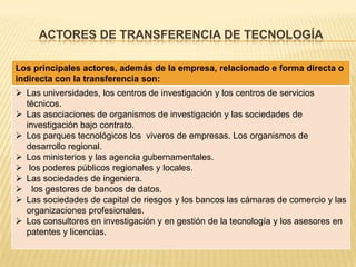 ACTORES DE TRANSFERENCIA DE TECNOLOGÍA
Los principales actores, además de la empresa, relacionado e forma directa o
indirecta con la transferencia son:
 Las universidades, los centros de investigación y los centros de servicios
técnicos.
 Las asociaciones de organismos de investigación y las sociedades de
investigación bajo contrato.
 Los parques tecnológicos los viveros de empresas. Los organismos de
desarrollo regional.
 Los ministerios y las agencia gubernamentales.
 los poderes públicos regionales y locales.
 Las sociedades de ingeniera.
 los gestores de bancos de datos.
 Las sociedades de capital de riesgos y los bancos las cámaras de comercio y las
organizaciones profesionales.
 Los consultores en investigación y en gestión de la tecnología y los asesores en
patentes y licencias.
 