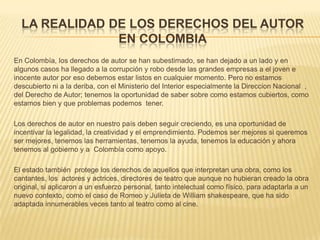 LA REALIDAD DE LOS DERECHOS DEL AUTOR
EN COLOMBIA
En Colombía, los derechos de autor se han subestimado, se han dejado a un lado y en
algunos casos ha llegado a la corrupción y robo desde las grandes empresas a el joven e
inocente autor por eso debemos estar listos en cualquier momento. Pero no estamos
descubierto ni a la deriba, con el Ministerio del Interior especialmente la Direccion Nacional ,
del Derecho de Autor; tenemos la oportunidad de saber sobre como estamos cubiertos, como
estamos bien y que problemas podemos tener.
Los derechos de autor en nuestro país deben seguir creciendo, es una oportunidad de
incentivar la legalidad, la creatividad y el emprendimiento. Podemos ser mejores si queremos
ser mejores, tenemos las herramientas, tenemos la ayuda, tenemos la educación y ahora
tenemos al gobierno y a Colombía como apoyo.
El estado también protege los derechos de aquellos que interpretan una obra, como los
cantantes, los actores y actrices, directores de teatro que aunque no hubieran creado la obra
original, si aplicaron a un esfuerzo personal, tanto intelectual como físico, para adaptarla a un
nuevo contexto, como el caso de Romeo y Julieta de William shakespeare, que ha sido
adaptada innumerables veces tanto al teatro como al cine.
 