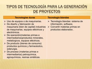 TIPOS DE TECNOLOGÍA PARA LA GENERACIÓN
DE PROYECTOS
Tecnologías duras Tecnología blandas
 Uso de equipos o de maquinarias.
 De diseño y fabricación de
maquinaria (bien de capital) industrias
de maquinarias, equipos eléctricos y
electrónicos.
 De operación(materias primas e
intermediarios)productos minerales,
metalúrgicos, equipos eléctricos.
 De producto (bienes de consumo)
productos químicos y farmacéutico,
siderurgia.
 De proceso (materias primas e
intermediarios) petroquímica,
agroquímicos, resinas sintéticas.
 Tecnología blandas: sistema de
información, software.
 Convertir materias primas en
productos elaborados .
 