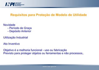 Requisitos para Proteção de Modelo de Utilidade   Novidade - Período de Graça - Depósito Anterior Utilização Industrial Ato Inventivo Objetivo é a melhoria funcional - uso ou fabricação Previsto para proteger objetos ou ferramentas e não processos,. 