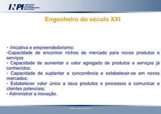 Engenheiro do século XXI   -  Iniciativa e empreendedorismo; Capacidade de encontrar nichos de mercado para novos produtos e serviços Capacidade de aumentar o valor agregado de produtos e serviços já conhecidos; Capacidade de suplantar a concorrência e estabelecer-se em novos mercados; Estabelecer valor único a seus produtos e processos e comunicar a clientes potenciais; Administrar a inovação.       
