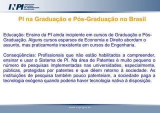 PI na Graduação e Pós-Graduação no Brasil   Educação: Ensino da PI ainda incipiente em cursos de Graduação e Pós-Graduação. Alguns cursos esparsos de Economia e Direito abordam o assunto, mas praticamente inexistente em cursos de Engenharia. Conseqüências: Profissionais que não estão habilitados a compreender, ensinar e usar o Sistema de PI. Na área de Patentes é muito pequeno o número de pesquisas implementadas nas universidades, especialmente, públicas, protegidas por patentes e que dêem retorno à sociedade. As instituições de pesquisa também pouco patenteiam, a sociedade paga a tecnologia exógena quando poderia haver tecnologia nativa à disposição. 