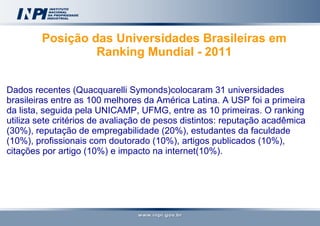 Posição das Universidades Brasileiras em Ranking Mundial - 2011   Dados recentes (Quacquarelli Symonds)colocaram 31 universidades brasileiras entre as 100 melhores da América Latina. A USP foi a primeira da lista, seguida pela UNICAMP, UFMG, entre as 10 primeiras. O ranking utiliza sete critérios de avaliação de pesos distintos: reputação acadêmica (30%), reputação de empregabilidade (20%), estudantes da faculdade (10%), profissionais com doutorado (10%), artigos publicados (10%), citações por artigo (10%) e impacto na internet(10%).  