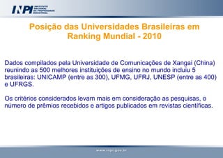 Posição das Universidades Brasileiras em Ranking Mundial - 2010   Dados compilados pela Universidade de Comunicações de Xangai (China) reunindo as 500 melhores instituições de ensino no mundo incluiu 5 brasileiras: UNICAMP (entre as 300), UFMG, UFRJ, UNESP (entre as 400) e UFRGS.  Os critérios considerados levam mais em consideração as pesquisas, o número de prêmios recebidos e artigos publicados em revistas científicas. 