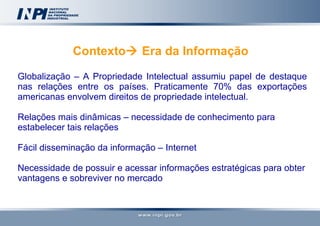 Contexto   Era da Informação  Globalização – A Propriedade Intelectual assumiu papel de destaque nas relações entre os países. Praticamente 70% das exportações americanas envolvem direitos de propriedade intelectual. Relações mais dinâmicas – necessidade de conhecimento para estabelecer tais relações Fácil disseminação da informação – Internet Necessidade de possuir e acessar informações estratégicas para obter vantagens e sobreviver no mercado 