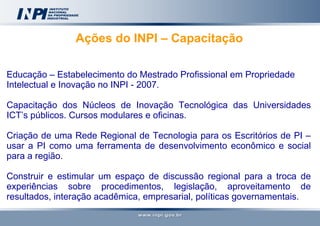Ações do INPI – Capacitação  Educação – Estabelecimento do Mestrado Profissional em Propriedade Intelectual e Inovação no INPI - 2007. Capacitação dos Núcleos de Inovação Tecnológica das Universidades ICT’s públicos. Cursos modulares e oficinas. Criação de uma Rede Regional de Tecnologia para os Escritórios de PI –usar a PI como uma ferramenta de desenvolvimento econômico e social para a região. Construir e estimular um espaço de discussão regional para a troca de experiências sobre procedimentos, legislação, aproveitamento de resultados, interação acadêmica, empresarial, políticas governamentais.  