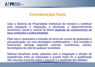 Considerações finais Usar o Sistema de Propriedade Intelectual de maneira a contribuir para assegurar a integração, a educação, o desenvolvimento econômico, social e cultural do Brasil  depende de conhecimento de seus conteúdos e potencialidades . Para isso é necessária a inclusão do tema em cursos de graduação e pós-graduação, em uma abordagem multidisciplinar – Sua inserção é transversal, abrange aspectos culturais, econômicos, sociais, tecnológicos da vida de qualquer sociedade.  Maiores benefícios serão auferidos com a integração e difusão de experiências entre as instituições e quanto maior for a qualificação dos recursos humanos sobre o assunto e a amplitude dos debates.  