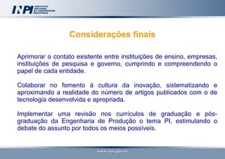 Considerações finais Aprimorar o contato existente entre instituições de ensino, empresas, instituições de pesquisa e governo, cumprindo e compreendendo o papel de cada entidade. Colaborar no fomento à cultura da inovação, sistematizando e aproximando a realidade do número de artigos publicados com o de tecnologia desenvolvida e apropriada. Implementar uma revisão nos currículos de graduação e pós-graduação da Engenharia de Produção o tema PI, estimulando o debate do assunto por todos os meios possíveis.   
