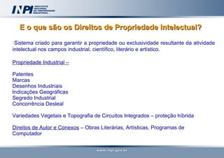 E o que são os Direitos de Propriedade Intelectual?   Sistema criado para garantir a propriedade ou exclusividade resultante da atividade intelectual nos campos industrial, científico, literário e artístico. Propriedade Industrial – Patentes Marcas Desenhos Industriais Indicações Geográficas Segredo Industrial Concorrência Desleal Variedades Vegetais e Topografia de Circuitos Integrados – proteção híbrida  Direitos de Autor e Conexos  – Obras Literárias, Artísticas, Programas de Computador 