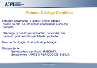Patente X Artigo Científico   Estrutura documental    similar, ambos citam o  estado da arte, os  problemas encontrados e solução proposta. Diferença    quadro reivindicatório, necessário em  patentes, pois delimita o âmbito da  proteção. Meio de Divulgação    através de publicação Divulgação     Em trabalhos científicos - IMEDIATA. Em patentes - APÓS O PERÍODO DE  SIGILO.  